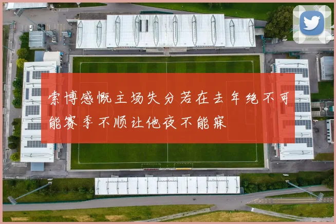 索博感慨主场失分若在去年绝不可能赛季不顺让他夜不能寐