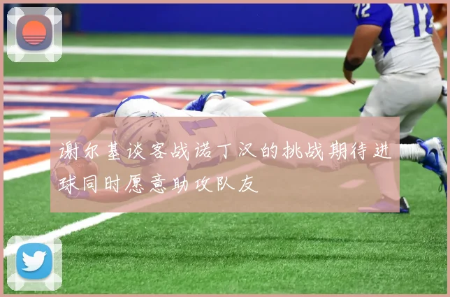 谢尔基谈客战诺丁汉的挑战期待进球同时愿意助攻队友