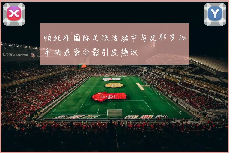 帕托在国际足联活动中与皮耶罗和辛纳亲密合影引发热议