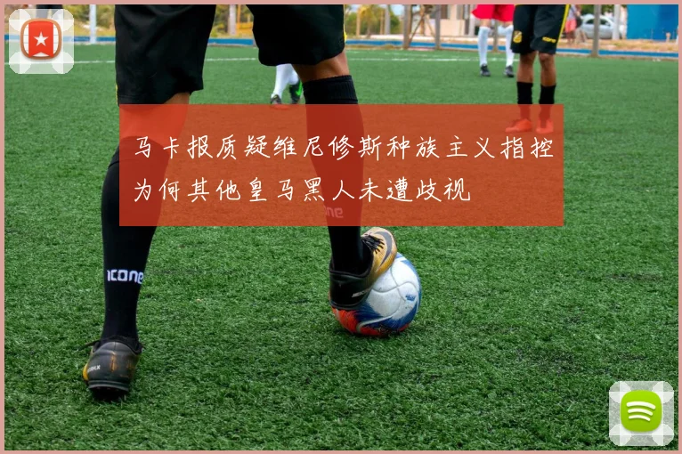 马卡报质疑维尼修斯种族主义指控为何其他皇马黑人未遭歧视