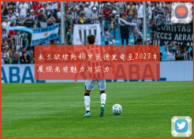 米兰欲续约40岁莫德里奇至2027年展现老将魅力与实力