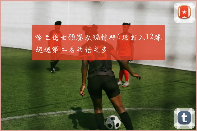 哈兰德世预赛表现惊艳6场打入12球超越第二名两倍之多