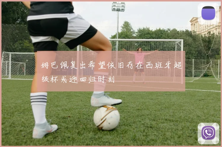 姆巴佩复出希望依旧存在西班牙超级杯或迎回归时刻