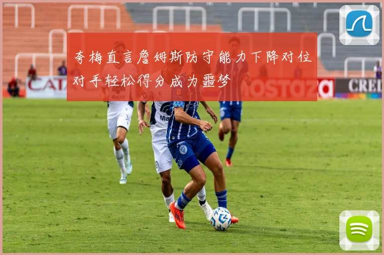 夸梅直言詹姆斯防守能力下降对位对手轻松得分成为噩梦