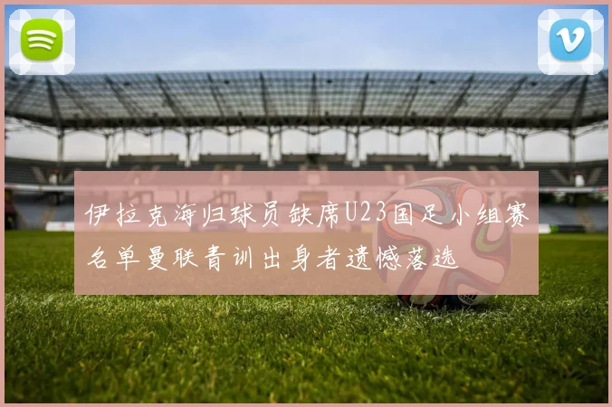 伊拉克海归球员缺席U23国足小组赛名单曼联青训出身者遗憾落选