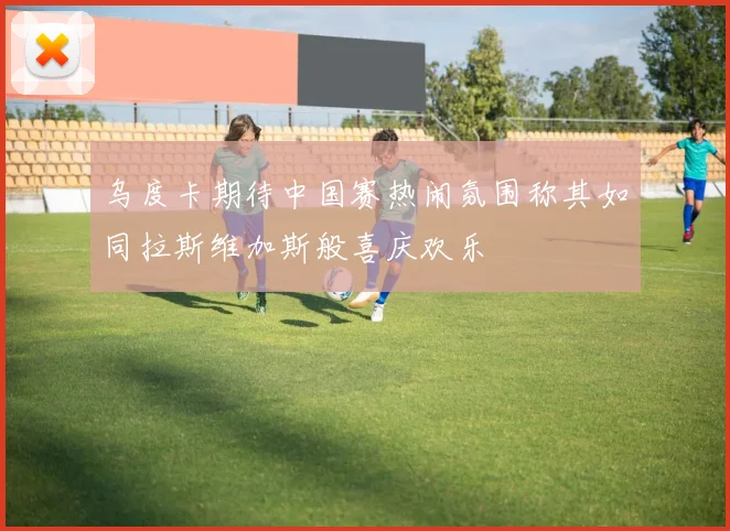 乌度卡期待中国赛热闹氛围称其如同拉斯维加斯般喜庆欢乐