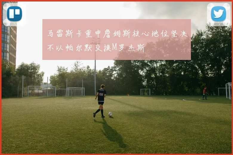 马雷斯卡重申詹姆斯核心地位坚决不以帕尔默交换M罗杰斯