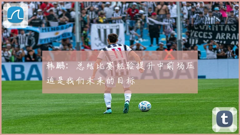 韩鹏：总结比赛经验提升中前场压迫是我们未来的目标