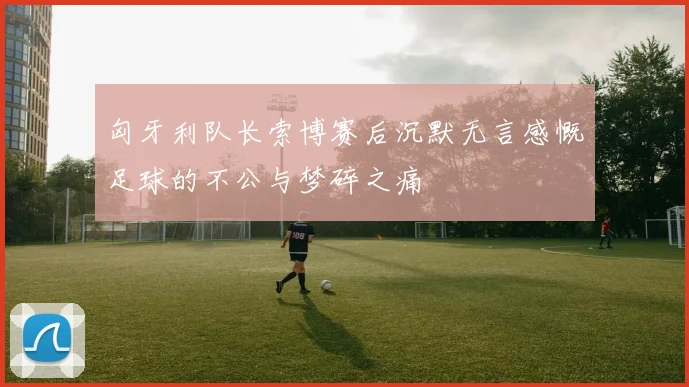 匈牙利队长索博赛后沉默无言感慨足球的不公与梦碎之痛