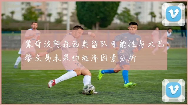 蒙奇谈阿森西奥留队可能性与大巴黎交易未果的经济因素分析