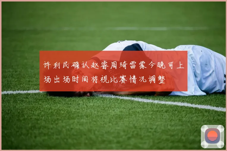 许利民确认赵睿周琦雷蒙今晚可上场出场时间将视比赛情况调整