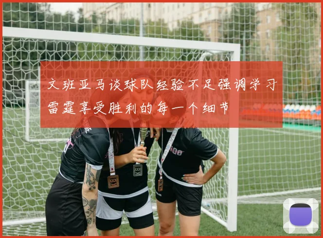 文班亚马谈球队经验不足强调学习雷霆享受胜利的每一个细节