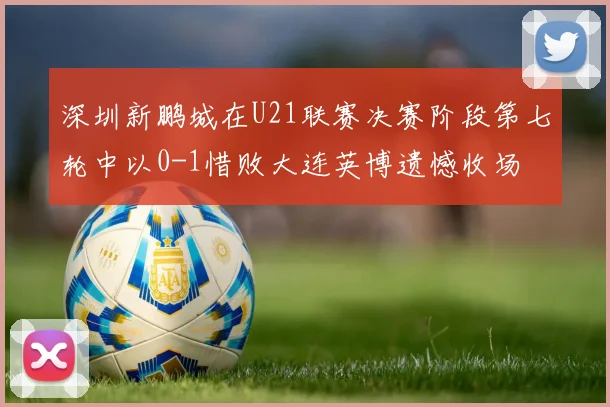 深圳新鹏城在U21联赛决赛阶段第七轮中以0-1惜败大连英博遗憾收场