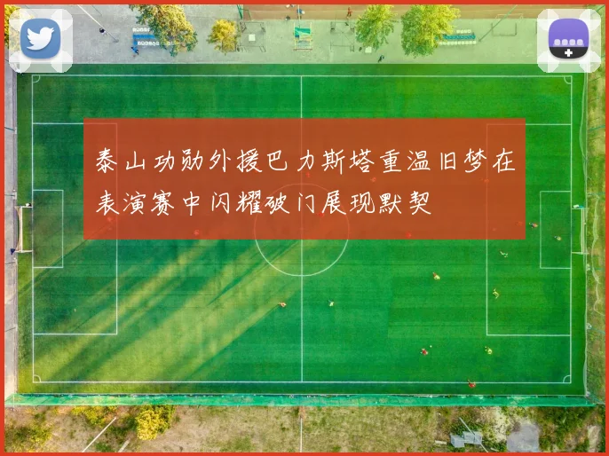 泰山功勋外援巴力斯塔重温旧梦在表演赛中闪耀破门展现默契