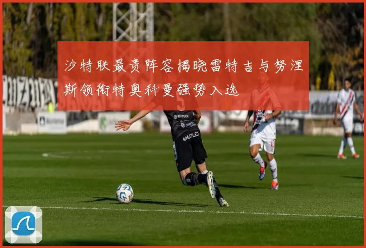 沙特联最贵阵容揭晓雷特吉与努涅斯领衔特奥科曼强势入选