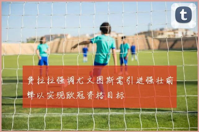 费拉拉强调尤文图斯需引进强壮前锋以实现欧冠资格目标