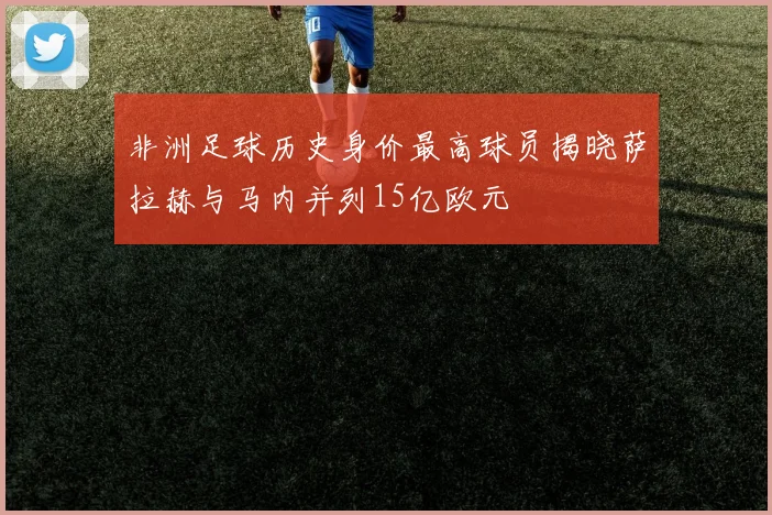 非洲足球历史身价最高球员揭晓萨拉赫与马内并列15亿欧元