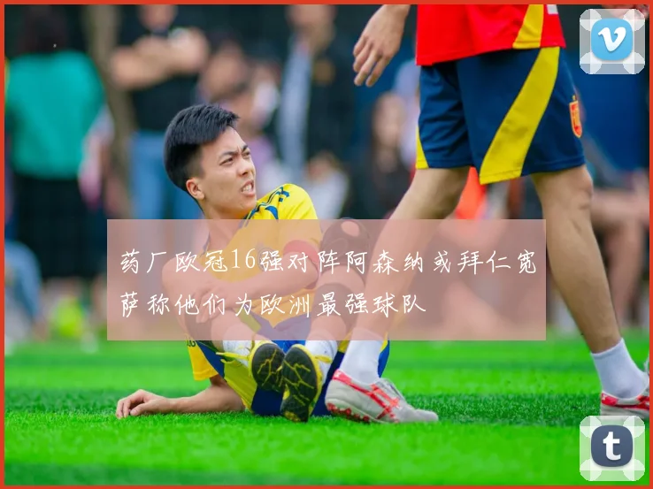 药厂欧冠16强对阵阿森纳或拜仁宽萨称他们为欧洲最强球队