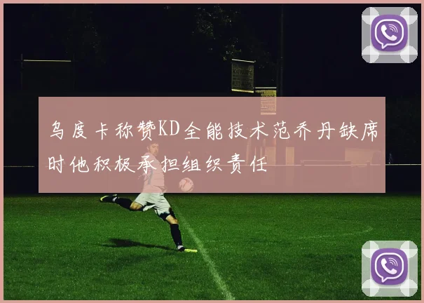 乌度卡称赞KD全能技术范乔丹缺席时他积极承担组织责任