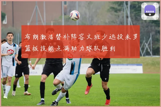 布朗激活替补阵容文班少远投米罗篮板技能点满助力球队胜利