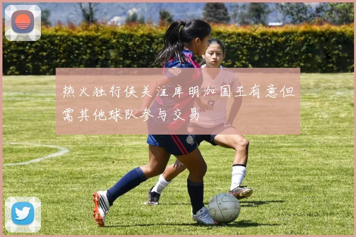 热火独行侠关注库明加国王有意但需其他球队参与交易