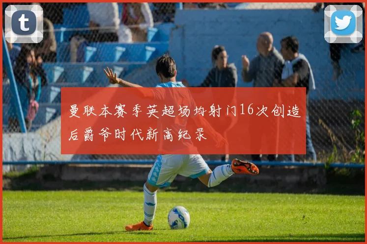 曼联本赛季英超场均射门16次创造后爵爷时代新高纪录