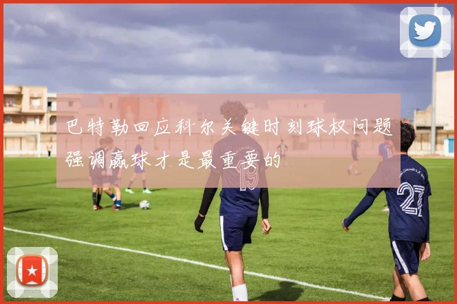 巴特勒回应科尔关键时刻球权问题强调赢球才是最重要的