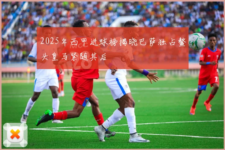 2025年西甲进球榜揭晓巴萨独占鳌头皇马紧随其后