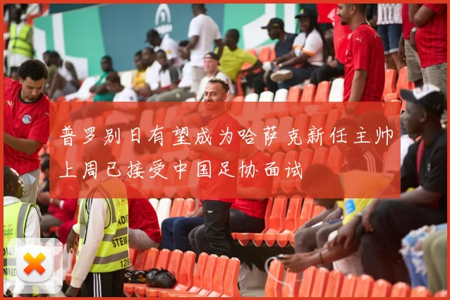 普罗别日有望成为哈萨克新任主帅上周已接受中国足协面试