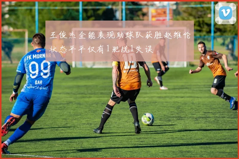 王俊杰全能表现助球队获胜赵维伦状态平平仅有1犯规1失误