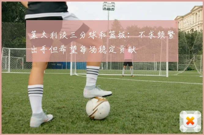 莱夫利谈三分球和篮板：不求频繁出手但希望每场稳定贡献